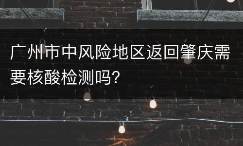 广州市中风险地区返回肇庆需要核酸检测吗？