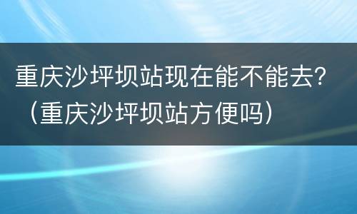 重庆沙坪坝站现在能不能去？（重庆沙坪坝站方便吗）