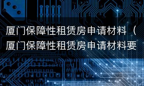 厦门保障性租赁房申请材料（厦门保障性租赁房申请材料要求）