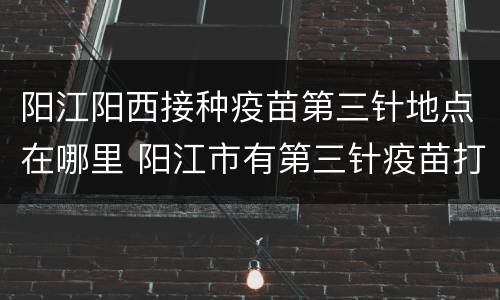 阳江阳西接种疫苗第三针地点在哪里 阳江市有第三针疫苗打的吗