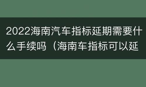 2022海南汽车指标延期需要什么手续吗（海南车指标可以延长吗）