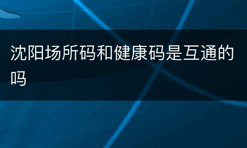 沈阳场所码和健康码是互通的吗