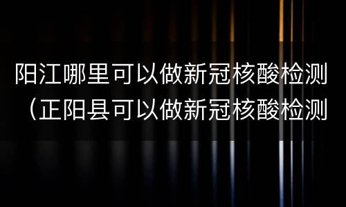 阳江哪里可以做新冠核酸检测（正阳县可以做新冠核酸检测）