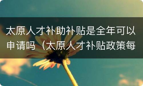 太原人才补助补贴是全年可以申请吗（太原人才补贴政策每年都有吗）