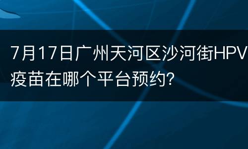 7月17日广州天河区沙河街HPV疫苗在哪个平台预约？