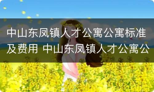 中山东凤镇人才公寓公寓标准及费用 中山东凤镇人才公寓公寓标准及费用表