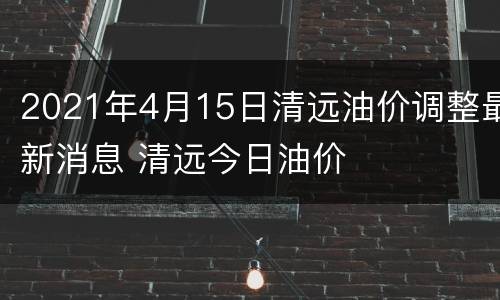 2021年4月15日清远油价调整最新消息 清远今日油价