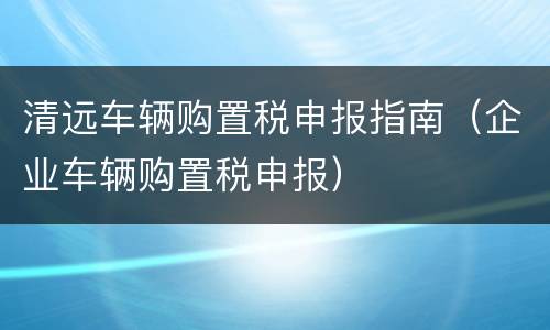 清远车辆购置税申报指南（企业车辆购置税申报）