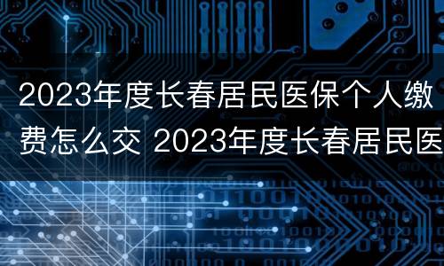2023年度长春居民医保个人缴费怎么交 2023年度长春居民医保个人缴费怎么交呢