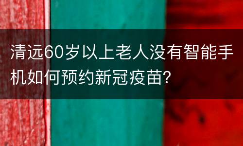 清远60岁以上老人没有智能手机如何预约新冠疫苗？