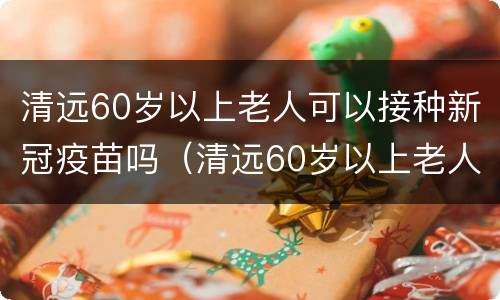 清远60岁以上老人可以接种新冠疫苗吗（清远60岁以上老人可以接种新冠疫苗吗现在）