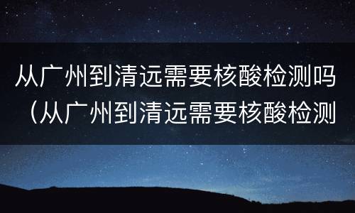从广州到清远需要核酸检测吗（从广州到清远需要核酸检测吗现在）