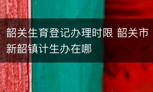 韶关生育登记办理时限 韶关市新韶镇计生办在哪