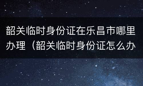 韶关临时身份证在乐昌市哪里办理（韶关临时身份证怎么办理）