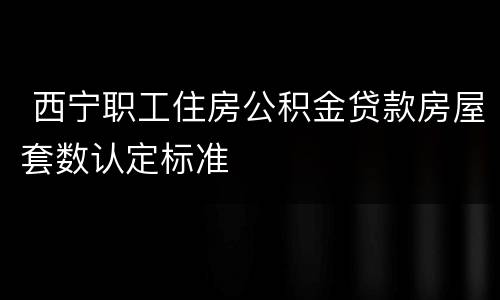  西宁职工住房公积金贷款房屋套数认定标准