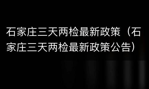 石家庄三天两检最新政策（石家庄三天两检最新政策公告）