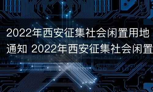 2022年西安征集社会闲置用地通知 2022年西安征集社会闲置用地通知书