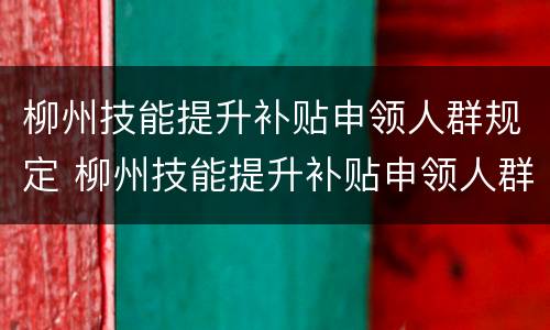 柳州技能提升补贴申领人群规定 柳州技能提升补贴申领人群规定表