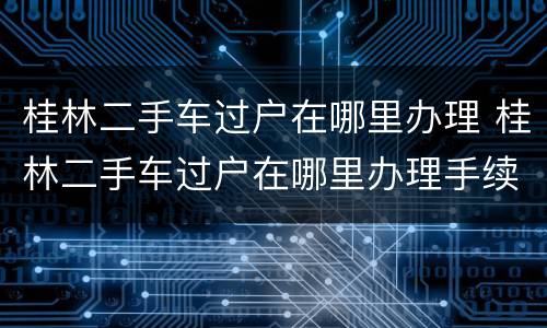 桂林二手车过户在哪里办理 桂林二手车过户在哪里办理手续