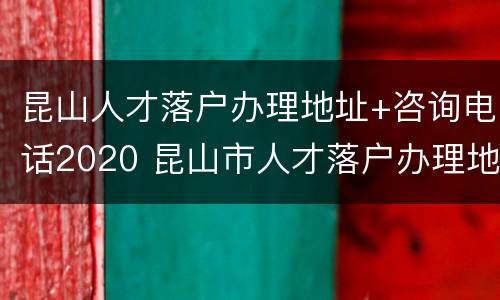 昆山人才落户办理地址+咨询电话2020 昆山市人才落户办理地点