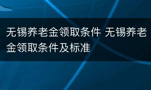 无锡养老金领取条件 无锡养老金领取条件及标准
