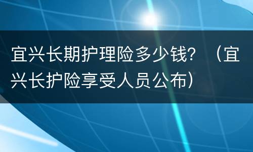 宜兴长期护理险多少钱？（宜兴长护险享受人员公布）