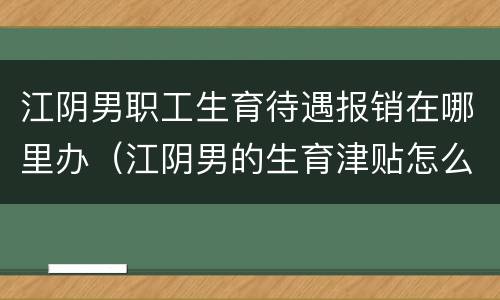 江阴男职工生育待遇报销在哪里办（江阴男的生育津贴怎么领）