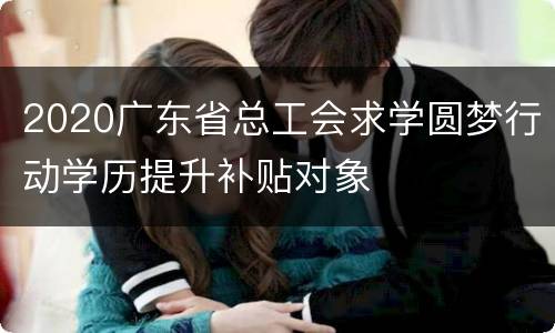 2020广东省总工会求学圆梦行动学历提升补贴对象