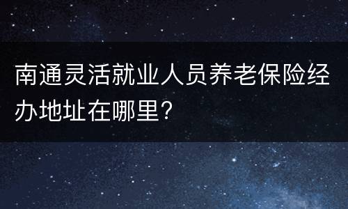 南通灵活就业人员养老保险经办地址在哪里?