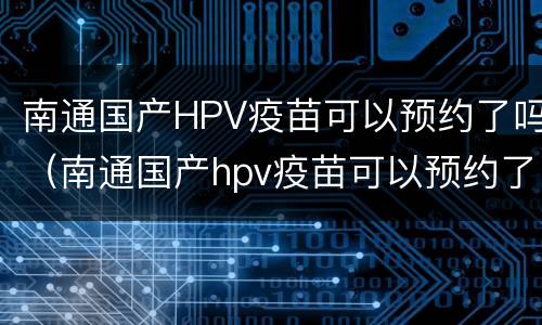 南通国产HPV疫苗可以预约了吗（南通国产hpv疫苗可以预约了吗现在）