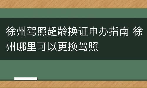 徐州驾照超龄换证申办指南 徐州哪里可以更换驾照
