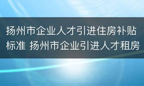 扬州市企业人才引进住房补贴标准 扬州市企业引进人才租房补贴