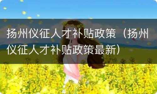 扬州仪征人才补贴政策（扬州仪征人才补贴政策最新）
