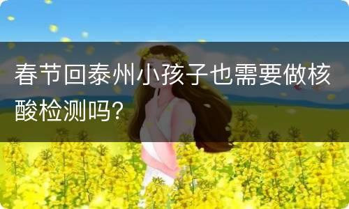 春节回泰州小孩子也需要做核酸检测吗？