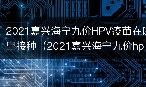 2021嘉兴海宁九价HPV疫苗在哪里接种（2021嘉兴海宁九价hpv疫苗在哪里接种的）