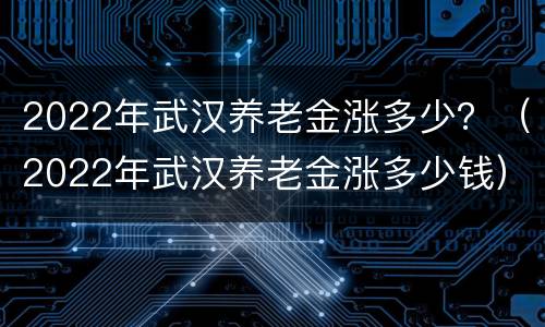 2022年武汉养老金涨多少？（2022年武汉养老金涨多少钱）