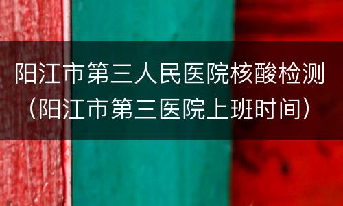 阳江市第三人民医院核酸检测（阳江市第三医院上班时间）