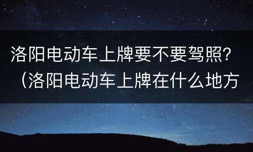 洛阳电动车上牌要不要驾照？（洛阳电动车上牌在什么地方办理）