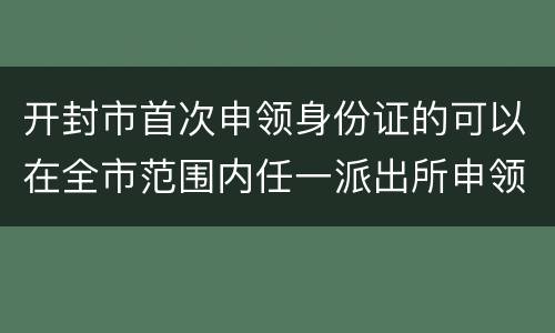 开封市首次申领身份证的可以在全市范围内任一派出所申领吗？