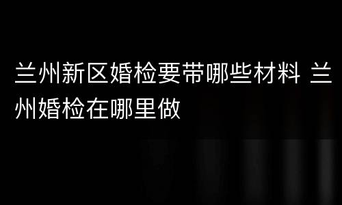 兰州新区婚检要带哪些材料 兰州婚检在哪里做