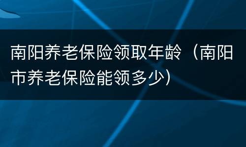 南阳养老保险领取年龄（南阳市养老保险能领多少）