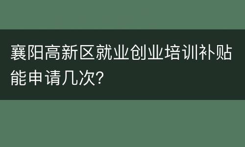襄阳高新区就业创业培训补贴能申请几次？