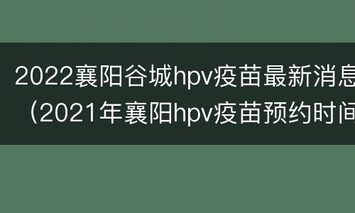 2022襄阳谷城hpv疫苗最新消息（2021年襄阳hpv疫苗预约时间）