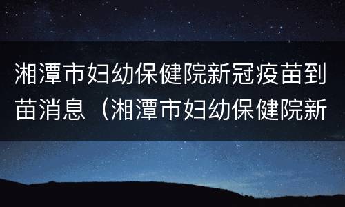 湘潭市妇幼保健院新冠疫苗到苗消息（湘潭市妇幼保健院新冠疫苗预约）