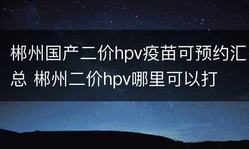郴州国产二价hpv疫苗可预约汇总 郴州二价hpv哪里可以打