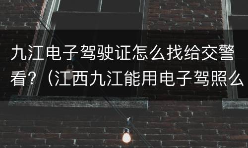 九江电子驾驶证怎么找给交警看?（江西九江能用电子驾照么）
