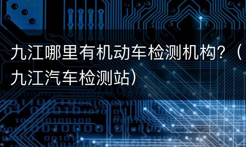 九江哪里有机动车检测机构?（九江汽车检测站）