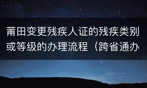 莆田变更残疾人证的残疾类别或等级的办理流程（跨省通办）