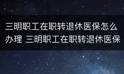 三明职工在职转退休医保怎么办理 三明职工在职转退休医保怎么办理手续