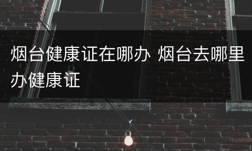 烟台健康证在哪办 烟台去哪里办健康证